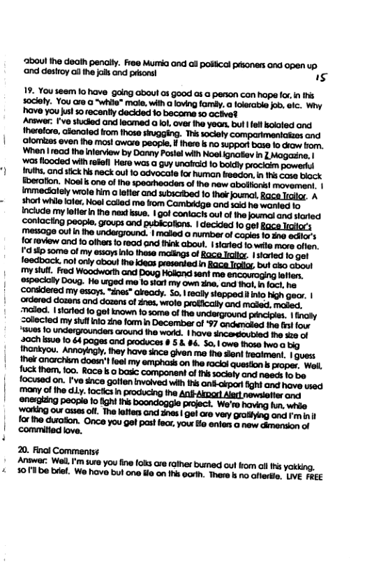 ‘3boul the death penally. Free Mumia ond ail polical pisoners and open up ‘and destroy al the i and pdsons! I3 19. You seem lo have going about os good as a person con hope fox, n ths sociely. You are a “while™ male, with a loving famly. a olerable job, elc. Why ’have you just so recently decided 1o become so activet Answer. I’ve studied and leamed o lol, over fhe yean. bul felt kcioled and theretore, alenated from thase singging. This soclely comparimentaiaes and lomizes even tho most aware people, i here s no support base o Graw from. my essays, “dnes” akeady. So, I really stappeditinio high gear. | ‘ordered dozens and dozens of Znes, wrole proffically and maled, maled. naled. | started fo gel known fo some of the underground principles. | finally Zollected my stulfinlo zine fom in December of *97 andwnalied the st fou 15ues fo undergrounders around the workd. | have sincesdioubled fh s2e of 20. Finol Comments¢ ‘Anawer: Well I’m sure you fine olts are raller bumed out fom ol i yaking, 301 be briet. We have but one e on ihis porth. There k no aftertle. LIVE FREE